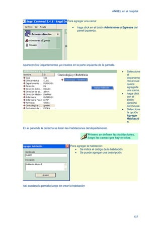 ANGEL en el hospital
137
Para agregar una cama:
• haga click en el botón Admisiones y Egresos del
panel izquierdo.
Aparecen los Departamentos ya creados en la parte izquierda de la pantalla.
• Seleccione
el
departame
nto al cual
quiere
agregarle
una cama.
• haga click
con el
botón
derecho
del mouse.
• Seleccione
la opción
Agregar
Habitació
n.
En el panel de la derecha se listan las Habitaciones del departamento.
Primero se definen las habitaciones,
luego las camas que hay en ellas.
Para agregar la habitación:
• Se indica el código de la habitación.
• Se puede agregar una descripción.
Así quedará la pantalla luego de crear la habitación
 
