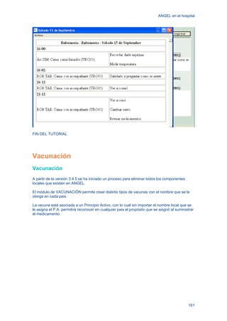 ANGEL en el hospital
161
FIN DEL TUTORIAL
Vacunación
Vacunación
A partir de la versión 3.4.5 se ha iniciado un proceso para eliminar todos los componentes
locales que existen en ANGEL.
El módulo de VACUNACIÓN permite crear distinto tipos de vacunas con el nombre que se le
otorga en cada pais.
La vacuna está asociada a un Principio Activo, con lo cual sin importar el nombre local que se
le asigna el P.A. permitirá reconocer en cualquier pais el propósito que se asignó al suministrar
el medicamento.
 