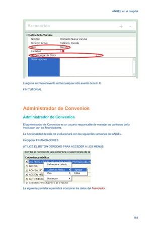 ANGEL en el hospital
165
Luego se archiva el evento como cualquier otro evento de la H.C.
FIN TUTORIAL
Administrador de Convenios
Administrador de Convenios
El administrador de Convenios es un usuario responsable de manejar los contratos de la
institución con los financiadores.
La funcionalidad de este rol evolucionará con las siguientes versiones del ANGEL.
Incorporar FINANCIADORES
UTILICE EL BOTON DERECHO PARA ACCEDER A LOS MENUS.
La siguiente pantalla le permitirá incorporar los datos del financiador
 