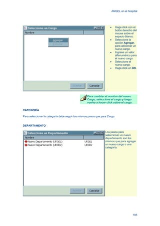 ANGEL en el hospital
185
• Haga click con el
botón derecho del
mouse sobre el
espacio blanco.
• Seleccione la
opción Agregar,
para adicionar un
nuevo cargo.
• Ingrese un valor
alfanumérico para
el nuevo cargo.
• Seleccione el
nuevo cargo.
• Haga click en OK.
Para cambiar el nombre del nuevo
Cargo, seleccione el cargo y luego
vuelva a hacer click sobre el cargo.
CATEGORÍA
Para seleccionar la categoría debe seguir los mismos pasos que para Cargo.
DEPARTAMENTO
Los pasos para
seleccionar un nuevo
departamento son los
mismos que para agregar
un nuevo cargo o una
categoría.
 