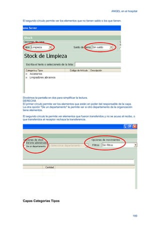 ANGEL en el hospital
189
El segundo círculo permite ver los elementos que no tienen saldo o los que tienen.
Dividimos la pantalla en dos para simplificar la lectura.
DERECHA
El primer círculo permite ver los elementos que están en poder del responsable de la capa.
La otra opción "De un departamento" le permite ver si otro departamento de la organización
tiene elementos.
El segundo círculo le permite ver elementos que fueron transferidos y no se acuso el recibo, o
que transferidos el receptor rechaza la transferencia.
Capas Categorias Tipos
 