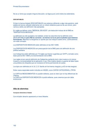 Printed Documentation
192
No es un tema que acepte ninguna discusión, es lógica pura como todos los estándares.
DESCARTABLES
Si bien lo hemos titulado DESCARTABLES nos estamos refiriendo a algo más genérico, está
palabra la hemos utilizado solamente con un criterio didáctico pues es de uso común, pero
vamos a darle una definición más apropiada.
En inglés se definen como "MEDICAL DEVICES" y la traducción incluso de la OMS es
"DISPOSITIVOS MEDICOS".
La definición es más ajustada a la realidad, si bien la costumbre los ha definido como
DESCARTABLES pero NO es correcto o al menos no lo es para el planteo que estamos
formulando. Mientras no tengamos un aporte que nos indique nuestro error, continuaremos
con este concepto.
Los DISPOSITIVOS MEDICOS están definidos en las ISO 13485.
Los DISPOSITIVOS MEDICOS son preocupación de la OMS para una definición de una
política sanitaria.
Las Categorías están definidas por 15 reglas que fueron sugeridas por GHTF y tomado como
base para la ISO 13845 y la recomendación de la OMS.
Las reglas sirven para la definición de Categorías partiendo de lo más invasivo a lo menos
invasivo y la temporalidad de la aplicación o uso. Esto implica desde un guante de látex hasta
una prótesis de ortopedia que se incorpora en forma permanente al cuerpo.
Los tipos son definidos en A, B, C, D. Siendo el A el menos riesgoso y el D el más riesgoso.
Estos casos especiales serán incluídos en ANGEL como CAPAS CATEGORIAS y TIPOS.
La CAPA de MEDICAMENTOS no pueden editarse, pues es claro que no hay diferencias de
criterios.
La CAPA de DISPOSITIVOS MEDICOS si podrá editarse, pues creemos que aún debe
evolucionar.
Alta de elemntos
Incorporar elementos al listado
Con el botón derecho aparecerá un menú flotante:
 