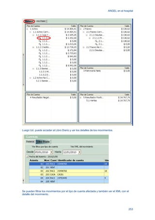 ANGEL en el hospital
253
Luego Ud. puede acceder al Libro Diario y ver los detalles de los movimientos.
Se pueden filtrar los movimientos por el tipo de cuenta afectada y también ver el XML con el
detalle del movimiento.
 
