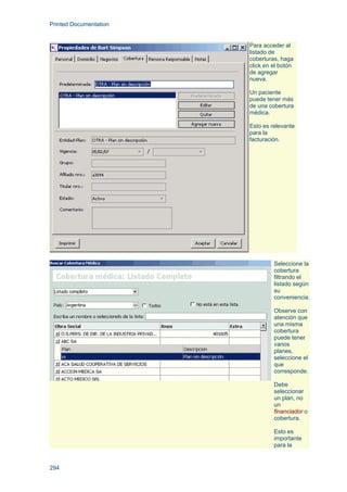 Printed Documentation
294
Para acceder al
listado de
coberturas, haga
click en el botón
de agregar
nueva.
Un paciente
puede tener más
de una cobertura
médica.
Esto es relevante
para la
facturación.
Seleccione la
cobertura
filtrando el
listado según
su
conveniencia.
Observe con
atención que
una misma
cobertura
puede tener
varios
planes,
seleccione el
que
corresponde.
Debe
seleccionar
un plan, no
un
financiador o
cobertura.
Esto es
importante
para la
 
