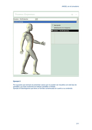 ANGEL en el consultorio
311
Ejemplo 5
Por supuesto que siempre se presentan casos que no pueden ser resueltos con este tipo de
pantallas y en esas ocasiones se realizan pantallas a medida.
Ejemplo el Odontograma que tiene un formato consensuado en cuanto a su contenido.
 