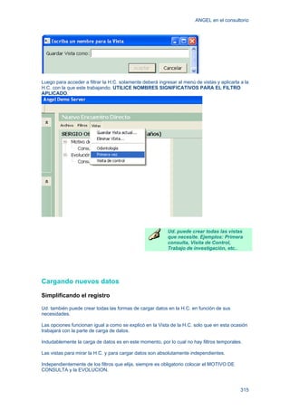 ANGEL en el consultorio
315
Luego para acceder a filtrar la H.C. solamente deberá ingresar al menú de vistas y aplicarla a la
H.C. con la que este trabajando. UTILICE NOMBRES SIGNIFICATIVOS PARA EL FILTRO
APLICADO.
Ud. puede crear todas las vistas
que necesite. Ejemplos: Primera
consulta, Visita de Control,
Trabajo de investigación, etc..
Cargando nuevos datos
Simplificando el registro
Ud. también puede crear todas las formas de cargar datos en la H.C. en función de sus
necesidades.
Las opciones funcionan igual a como se explicó en la Vista de la H.C. solo que en esta ocasión
trabajará con la parte de carga de datos.
Indudablemente la carga de datos es en este momento, por lo cual no hay filtros temporales.
Las vistas para mirar la H.C. y para cargar datos son absolutamente independientes.
Independientemente de los filtros que elija, siempre es obligatorio colocar el MOTIVO DE
CONSULTA y la EVOLUCION.
 