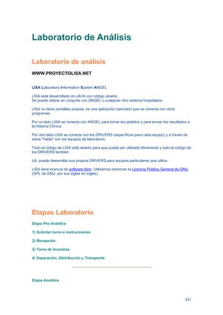 331
Laboratorio de Análisis
Laboratorio de análisis
WWW.PROYECTOLISA.NET
LISA Laboratory Information System ANGEL
LISA está desarrollado en JAVA con código abierto.
Se puede utilizar en conjunto con ANGEL o cualquier otro sistema hospitalario.
LISA no tiene pantallas propias, es una aplicación (servidor) que se conecta con otros
programas.
Por un lado LISA se conecta con ANGEL para tomar los pedidos y para enviar los resultados a
la Historia Clínica.
Por otro lado LISA se conecta con los DRIVERS (específicos para cada equipo) y a través de
estos "habla" con los equipos de laboratorio.
Todo el código de LISA está abierto para que pueda ser utilizado libremente y todo el código de
los DRIVERS también.
Ud. puede desarrollar sus propios DRIVERS para equipos particulares que utilice.
LISA tiene licencia de software libre. Utilizamos entonces la Licencia Pública General de GNU
(GPL de GNU, por sus siglas en inglés).
Etapas Laboratorio
Etapa Pre Analítica
1) Solicitar turno e instrucciones.
2) Recepción.
3) Toma de muestras.
4) Separación, Distribución y Transporte.
Etapa Analítica
 