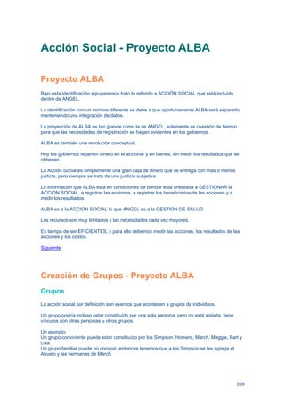 359
Acción Social - Proyecto ALBA
Proyecto ALBA
Bajo esta identificación agruparemos todo lo referido a ACCIÓN SOCIAL que está incluído
dentro de ANGEL.
La identificación con un nombre diferente se debe a que oportunamente ALBA será separado
manteniendo una integración de datos.
La proyección de ALBA es tan grande como la de ANGEL, solamente es cuestión de tiempo
para que las necesidades de registración se hagan evidentes en los gobiernos.
ALBA es también una revolución conceptual.
Hoy los gobiernos reparten dinero en el accionar y en bienes, sin medir los resultados que se
obtienen.
La Acción Social es simplemente una gran caja de dinero que se entrega con más o menos
justicia, pero siempre se trata de una justicia subjetiva.
La información que ALBA está en condiciones de brindar está orientada a GESTIONAR la
ACCION SOCIAL, a registrar las acciones, a registrar los beneficiarios de las acciones y a
medir los resultados.
ALBA es a la ACCION SOCIAL lo que ANGEL es a la GESTION DE SALUD.
Los recursos son muy limitados y las necesidades cada vez mayores.
Es tiempo de ser EFICIENTES, y para ello debemos medir las acciones, los resultados de las
acciones y los costos.
Siguiente
Creación de Grupos - Proyecto ALBA
Grupos
La acción social por definición son eventos que acontecen a grupos de individuos.
Un grupo podría incluso estar constituído por una sola persona, pero no está aislada, tiene
vínculos con otras personas u otros grupos.
Un ejemplo:
Un grupo conviviente puede estar constituído por los Simpson. Homero, March, Maggie, Bart y
Lisa.
Un grupo familiar puede no convivir, entonces tenemos que a los Simpson se les agrega el
Abuelo y las hermanas de March.
 