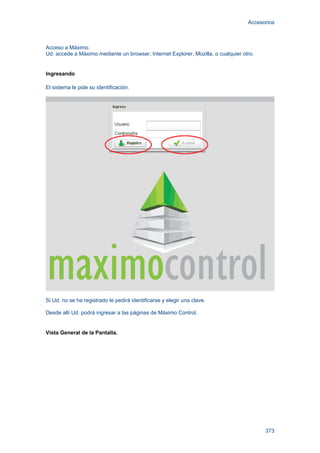 Accesorios
373
Acceso a Máximo.
Ud. accede a Máximo mediante un browser, Internet Explorer, Mozilla, o cualquier otro.
Ingresando
El sistema le pide su identificación.
Si Ud. no se ha registrado le pedirá identificarse y elegir una clave.
Desde allí Ud. podrá ingresar a las páginas de Máximo Control.
Vista General de la Pantalla.
 