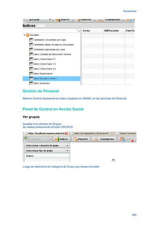 Accesorios
385
Gestión de Personal
Máximo Control representa los datos cargados en ANGEL en las opciones de Personal.
Panel de Control en Acción Social
Ver grupos
Acceder a la ventana de Grupos.
Se realiza presionando el botón GRUPOS
Luego se selecciona la Categoría de Grupo que desea consultar.
 
