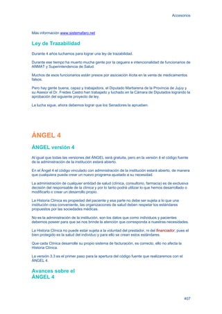 Accesorios
407
Más información www.sistemafaro.net
Ley de Trazabilidad
Durante 4 años luchamos para lograr una ley de trazabilidad.
Durante ese tiempo ha muerto mucha gente por la ceguera e intencionalidad de funcionarios de
ANMAT y Superintendencia de Salud.
Muchos de esos funcionarios están presos por asociación ilícita en la venta de medicamentos
falsos.
Pero hay gente buena, capaz y trabajadora, el Diputado Martiarena de la Provincia de Jujuy y
su Asesor el Dr. Fredes Castro han trabajado y luchado en la Cámara de Diputados logrando la
aprobación del siguiente proyecto de ley.
La lucha sigue, ahora debemos lograr que los Senadores la aprueben.
ÁNGEL 4
ÁNGEL versión 4
Al igual que todas las versiones del ÁNGEL será gratuita, pero en la versión 4 el código fuente
de la administración de la institución estará abierto.
En el Ángel 4 el código vinculado con administración de la institución estará abierto, de manera
que cualquiera pueda crear un nuevo programa ajustado a su necesidad.
La administración de cualquier entidad de salud (clínica, consultorio, farmacia) es de exclusiva
decisión del responsable de la clínica y por lo tanto podrá utilizar lo que hemos desarrollado o
modificarlo o crear un desarrollo propio.
La Historia Clínica es propiedad del paciente y esa parte no debe ser sujeta a lo que una
institución crea conveniente, las organizaciones de salud deben respetar los estándares
propuestos por las sociedades médicas.
No es la administración de la institución, son los datos que como individuos y pacientes
debemos poseer para que se nos brinde la atención que corresponda a nuestras necesidades.
La Historia Clínica no puede estar sujeta a la voluntad del prestador, ni del financiador, pues el
bien protegido es la salud del individuo y para ello se crean estos estándares.
Que cada Clínica desarrolle su propio sistema de facturación, es correcto, ello no afecta la
Historia Clínica.
La versión 3.3 es el primer paso para la apertura del código fuente que realizaremos con el
ÁNGEL 4.
Avances sobre el
ÁNGEL 4
 