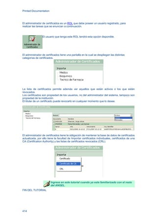 Printed Documentation
414
El administrador de certificados es un ROL que debe poseer un usuario registrado, para
realizar las tareas que se enuncian a continuación.
El usuario que tenga este ROL tendrá esta opción disponible.
El administrador de certificados tiene una pantalla en la cual se despliegan las distintas
categorías de certificados.
La lista de certificados permite además ver aquellos que están activos o los que están
revocados.
Los certificados son propiedad de los usuarios, no del administrador del sistema, tampoco son
propiedad de la institución.
El titular de un certificado puede revocarlo en cualquier momento que lo desee.
El administrador de certificados tiene la obligación de mantener la base de datos de certificados
actualizada, por ello tiene la facultad de Importar certificados individuales, certificados de una
CA (Certification Authority) y las listas de certificados revocados (CRL).
Ingrese en este tutorial cuando ya este familiarizado con el resto
del ANGEL.
FIN DEL TUTORIAL
 