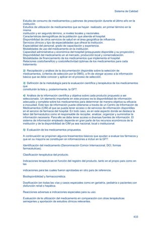 Sistema de Calidad
433
Estudio de consumo de medicamentos y patrones de prescripción durante el último año en la
institución.
Estudios de utilización de medicamentos que se hayan realizado, en primer término en la
misma
institución y en segundo término, a niveles locales y nacionales.
Características demográficas de la población que atiende el hospital.
Disponibilidad de otros servicios de salud en el área geográfica de influencia.
Servicios clínicos y tipo de especialidades que ofrece la institución.
Especialidad del personal, grado de capacitación y experiencia.
Modalidades de uso del medicamento en la institución.
Capacidad administrativa y económica del hospital (presupuesto disponible y su proyección).
Disponibilidad del medicamento en el mercado, producción local y comercialización.
Modalidades de financiamiento de los medicamentos que implementa el hospital.
Relaciones costo/beneficio y costo/efectividad óptimas de los medicamentos para cada
tratamiento.
2) Recopilación y análisis de la documentación disponible sobre la selección de
medicamentos, (criterios de selección por la OMS), a fin de otorgar acceso a la información
básica que se debe conocer y aplicar en el proceso de selección.
3) Definición de la metodología para la evaluación científica y terapéutica de los medicamentos
que
constituirán la lista y, posteriormente, la GFT.
4) Análisis de la información científica y objetiva sobre cada producto propuesto a ser
seleccionado. Un elemento importante en este proceso es la disponibilidad de información
adecuada y completa sobre los medicamentos para determinar de manera objetiva su eficacia
e inocuidad. Este tipo de información puede obtenerse a través de un Centro de Información de
Medicamentos (CIM) al que se pueda tener acceso o de servicios de información disponibles
en el servicio de farmacia del hospital. En todo caso, es en este aspecto donde se destaca la
labor del farmacéutico como el responsable de recopilar, analizar, organizar y suministrar la
información necesaria. Para ello se debe tener acceso a diversas fuentes de información. El
sistema de información empleado depende en gran parte de los recursos económicos de la
institución y de la disponibilidad de CIM ya sea nacional, local o institucional.
5) Evaluación de los medicamentos propuestos.
A continuación se proponen algunos lineamientos básicos que ayudan a evaluar los fármacos y
que en su mayoría se constituyen en informaciones a incluir en la GFT:
Identificación del medicamento (Denominación Común Internacional, DCI, formas
farmacéuticas).
Clasificación terapéutica del producto.
Indicaciones terapéuticas en función del registro del producto, tanto en el propio país como en
las
indicaciones para las cuales fueron aprobadas en otro país de referencia.
Biodisponibilidad y farmacocinética.
Dosificación (en todas las vías y casos especiales como en geriatría, pediatría o pacientes con
disfunción renal o hepática.
Reacciones adversas e indicaciones especiales para su uso.
Evaluación de la utilización del medicamento en comparación con otras terapéuticas
semejantes y aportación de estudios clínicos relevantes.
 