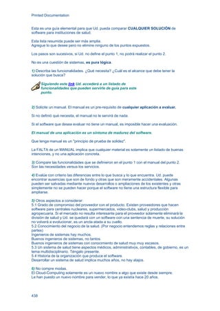 Printed Documentation
438
Esta es una guía elemental para que Ud. pueda comparar CUALQUIER SOLUCIÓN de
software para instituciones de salud.
Esta lista resumida puede ser más amplia.
Agregue lo que desee pero no elimine ninguno de los puntos expuestos.
Los pasos son sucesivos, si Ud. no define el punto 1, no podrá realizar el punto 2.
No es una cuestión de sistemas, es pura lógica.
1) Describa las funcionalidades. ¿Qué necesita? ¿Cuál es el alcance que debe tener la
solución que busca?
Siguiendo este link Ud. accederá a un listado de
funcionalidades que pueden servirle de guía para este
punto.
2) Solicite un manual. El manual es un pre-requisito de cualquier aplicación a evaluar.
Si no definió qué necesita, el manual no le servirá de nada.
Si el software que desea evaluar no tiene un manual, es imposible hacer una evaluación.
El manual de una aplicación es un síntoma de madurez del software.
Que tenga manual es un "principio de prueba de solidez".
La FALTA de un MANUAL implica que cualquier material es solamente un listado de buenas
intenciones, y no una aplicación concreta.
3) Compare las funcionalidades que se definieron en el punto 1 con el manual del punto 2.
Son las necesidades versus los servicios.
4) Evalúe con criterio las diferencias entre lo que busca y lo que encuentra. Ud. puede
encontrar ausencias que son de fondo y otras que son meramente accidentales. Algunas
pueden ser salvadas mediante nuevos desarrollos o ampliaciones de los existentes y otras
simplemente no se pueden hacer porque el software no tiene una estructura flexible para
ampliarse.
5) Otros aspectos a considerar:
5.1 Grado de compromiso del proveedor con el producto. Existen proveedores que hacen
software para centrales nucleares, supermercados, video-clubs, salud y producción
agropecuaria. Si el mercado no resulta interesante para el proveedor solamente eliminará la
división de salud y Ud. se quedará con un software con una sentencia de muerte, su solución
no volverá a evolucionar, es un ancla atada a su cuello.
5.2 Conocimiento del negocio de la salud. (Por negocio entendemos reglas y relaciones entre
partes)
Ingenieros de sistemas hay muchos.
Buenos ingenieros de sistemas, no tantos.
Buenos ingenieros de sistemas con conocimiento de salud muy muy escasos.
5.3 Un sistema de salud tiene aspectos médicos, administrativos, contables, de gobierno, es un
tema multidisciplinario. Téngalo presente.
5.4 Historia de la organización que produce el software.
Desarrollar un sistema de salud implica muchos años, no hay atajos.
6) No compre modas.
El Cloud-Computing solamente es un nuevo nombre a algo que existe desde siempre.
Le han puesto un nuevo nombre para vender, lo que ya existía hace 20 años.
 