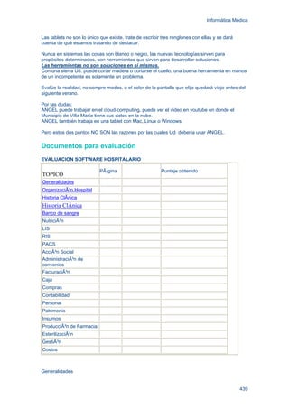 Informática Médica
439
Las tablets no son lo único que existe, trate de escribir tres renglones con ellas y se dará
cuenta de qué estamos tratando de destacar.
Nunca en sistemas las cosas son blanco o negro, las nuevas tecnologías sirven para
propósitos determinados, son herramientas que sirven para desarrollar soluciones.
Las herramientas no son soluciones en si mismas.
Con una sierra Ud. puede cortar madera o cortarse el cuello, una buena herramienta en manos
de un incompetente es solamente un problema.
Evalúe la realidad, no compre modas, o el color de la pantalla que elija quedará viejo antes del
siguiente verano.
Por las dudas:
ANGEL puede trabajar en el cloud-computing, puede ver el video en youtube en donde el
Municipio de Villa María tiene sus datos en la nube.
ANGEL también trabaja en una tablet con Mac, Linux o Windows.
Pero estos dos puntos NO SON las razones por las cuales Ud. debería usar ANGEL.
Documentos para evaluación
EVALUACION SOFTWARE HOSPITALARIO
TOPICO
PÃ¡gina Puntaje obtenido
Generalidades
OrganizaciÃ³n Hospital
Historia ClÃnica
Historia ClÃnica
Banco de sangre
NutriciÃ³n
LIS
RIS
PACS
AcciÃ³n Social
AdministraciÃ³n de
convenios
FacturaciÃ³n
Caja
Compras
Contabilidad
Personal
Patrimonio
Insumos
ProducciÃ³n de Farmacia
EsterilizaciÃ³n
GestiÃ³n
Costos
Generalidades
 