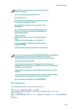 Informática Médica
453
Hoy empieza a considerarse que la versión 3.x falló en
alcanzar su objetivo.
¿Es eso suficiente para abandonar HL7?
La respuesta es no.
Si lo abandonamos simplemente estaríamos tirando a
la basura una experiencia valiosa.
Lo que NO debe hacerse es creer que HL7 es "LA
SOLUCIÓN".
Es un intento que aún no llegó a destino y que en el
futuro tal vez lo logre o tal vez sea reemplazado por
otro protocolo mejor.
Tenga en cuenta:
a) Es un protocolo para dos o más aplicaciones de
salud.
¿Cuántas aplicaciones tiene en su institución?
b) Es indiscutible su utilización en aplicaciones de
imágenes. DICOM
c) En laboratorio la presencia de HL7 es menor al 1%
Un error muy común generado INTENCIONALMENTE por vendedores
inescrupulosos hace creer a los usuarios que si tiene HL7
directamente se pude conectar con cualquier sistema de salud.
Esto es absolutamente FALSO.
Como la implementación de HL7 depende de cada sistema ser
compatible con HL7 lo único que significa es que hay un principio de
acuerdo para comunicarse.
Luego habrá que realizar un arduo trabajo para conectarse con otro
sistema.
Y con cada nuevo sistema al que trate de conectarse deberá realizar
nuevamente una tarea importante en tiempo y recursos.
Si Ud. creía que era enchufar y usar, OLVÍDELO.
HL7 Versión 2.x
Un mensaje en la versión 2.x se vería más o menos así:
MSH | ^~/& | GHH LAB | ELAB - 3 | GHH
OE | BLDG4 | 200202150930 | | ORU^R01 | CNTRL-3456 | P |2.4 <cr>
PID | | | 555-4-
444 | | EVERYWOMAN^EVE^E^^^^L |JONES| 196 20320 | F | | | 153 FERNWOOD
DR.^
y continua.
 