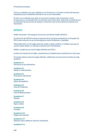 Printed Documentation
462
X12 es un estándar muy poco utilizado en su formato puro. Si existen muchas derivaciones
realizadas por los interesados afinando el uso a sus necesidades.
Es decir es un estándar que cada uno usa como le parece más conveniente y como
consecuencia no necesariamente se entienden entre todos ellos. Solamente se pretende que
se entiendan las dos puntas de receptor y transmisor que se han puesto de acuerdo en la
transmisión.
HITECH
Health Information Technology for Economic and Clinical Health (HITECH)
Se denomina de HITECH al acta de estímulo de la economía aprobada por el Congreso de
EEUU para solventar el uso de tecnología por parte de Medicos y hospitales.
"Meaningful Use" son 25 reglas sobre las cuales se debe certificar un software para que el
usuario pueda obtener un estímulo económico por informatizarse.
ANGEL cumple hoy con las 25 reglas definidas por EEUU.
A partir de la traducción al inglés, presentaremos el software para certificación en dicho pais.
Conceptos básicos sobre las reglas definidas. (Solamente se mencionan los títulos de cada
guideline)
Guideline # 1
Peticiones de procedimientos.
Guideline # 2
Alergia a medicamentos.
Guideline # 3
Prescripción electrónica.
Guideline # 4
Datos demográficos.
Guideline # 5
Lista de Problemas.
Guideline # 6
Lista de Medicamentos.
Guideline # 7
Alergias.
Guideline # 8
Signos vitales.
Guideline # 9
Fumador.
Guideline # 10
Reglas para Decisón.
Guideline # 11
Reportes sobre calidad en atención ambulatoria
Guideline # 12
 