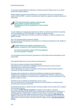 Printed Documentation
478
La situación actual de EEUU fue definida en conferencias del Dr. Mosley quien es uno de los
autores de la reforma Obama.
Mosley señaló en diversas oportunidades que su pais pierde el 10% de su presupuesto en
salud en DATA-ENTRY , es decir en personas que vuelcan los registros en papel a sistemas de
información.
El 10% del presupuesto se gasta en personas que
tipean papeles a sistemas de facturación.
Paralelamente el 15% de la población no tiene ninguna
cobertura.
Cuando hablamos de sistemas de información en EEUU se refieren esencialmente a sistemas
con funcionalidades de FACTURACIÓN, no software de gestión de salud.
La gestión de las instituciones se realiza con sistemas contables, no sistemas específicos de
gestión de salud.
Otro 10% del presupuesto se pierde en fraudes.
Esta apreciación fue directamente suministrada en la conferencia brindada por el Dr. Mosley en
Diciembre de 2009.
Si EEUU eliminara los fraudes y terminara con los
papeles, recuperaría el 20% perdido del presupuesto.
En consecuencia podría cuidar al 15% de la población
que hoy no puede ir al médico.
Los principales puntos de la solución propuesta por el plan Obama serán presentadas en otra
oportunidad.
Una pequeña referencia a lo que acontece en latinoamérica.
Perú tiene un sistema contable unificado (ESSALUD).
Esencialmente es un sistema de contabilidad, pero está marcando un camino hacia la
centralización de la información de gestión.
Tienen dificultades, pero marca un concepto, las decisiones de política sanitaria requieren
información de todo el sistema de salud.
Paraguay está considerando la unificación del software de gestión de salud mediante la
integración de la totalidad de la información de los hospitales del IPS bajo un sistema único.
También tienen dificultades. Si, les lleva tiempo y trabajo avanzar, pero sin información no hay
gestión y están en camino.
Colombia por ley ha definido la necesidad de una H.C. única.
Son muy importantes la unificación de la información de la facturación en medicamentos y
procedimientos conocidos como RIPS.
Gran Bretaña que tiene un sistema de salud unificado y público inició la creación de un sistema
de información nacional.
Se invirtieron 24.000 millones de dólares y fracasaron, pero vuelven a intentarlo.
Recomendamos la lectura del análisis que se realizó sobre el fracaso británico emitido por un
comité de expertos independientes y también la multa que se le impondría a la consultora
ACCENTURE como responsables parciales del fracaso. Dicha multa de 1.000 millones de
Libras fue perdonada para evitar que la empresa quebrara. ACCENTURE sigue asesorando
sobre salud, si le tocan el timbre y le ofrecen servicio, salga corriendo. Click aquí para leer el
artículo.
 
