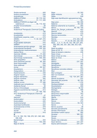 Printed Documentation
494
Ámbito territorial .....................................445
Ambos proveedores ...............................254
Ambulancias...........................................193
AMBULATORIA....................... 55, 115, 332
Ambulatorio ............................. 51, 111, 328
AMBULATORIOS se eligen del
vademecum ......................... 55, 115, 332
Ampliar funcionalidades ...........................28
Analisis ...................................................339
Anatomical Therapeutic Chemical Coding
............................................................196
Anestesista.............................................419
Anestesistas ...........................................419
Anesthesist_expense_code ...................419
ANGEL .............................. 11, 50, 327, 416
Ángel 4 ...................................................416
Ángel DEMO SERVER...........................416
ANMAT...................................................416
Antecedente permite agregar.........100, 309
Antecedentes familiares.................100, 309
Antecedentes medicamentosos .............315
Aplicar filtros...........................................233
Aprender ANGEL..............................17, 283
Aprendizaje.............................. 49, 315, 326
Aprendizaje manteniendo...............100, 309
Área geográfica ......................................439
Área pacientes permite ....................90, 300
Área responsable ...................................204
Área sistemas.........................................204
Armar................................................50, 327
Arquitectura ............................................351
Aseguradora...............................17, 23, 283
Asesoramiento........................................439
Asignar Capas........................................134
Asignar elementos..................................239
Asignar nombres ....................................342
Asignar roles.....................................38, 147
Asignar turnos ..................................77, 288
Asignarle esa competencia ....................160
Asistente Social........................................36
Asma e Inmunología ..............................499
Aspecto económico les implicaría..........413
ATC ......................................... 27, 196, 199
ATC Anatomical Therapeutic Chemical
Coding...................................................27
Atención..................................................444
Authorization...........................................419
Autocuidado............................................445
Autoincremental .....................................419
Autoridad Certificante.............................423
Autorizaciones on-line............................274
Avances..................................................416
Ayuda .......................................................15
Ayudante ................................................419
B
B 4, 12, 106, 152, 196, 270, 321, 345, 348,
359, 438
Bacteriología...........................................343
Baja ................................................155, 239
Baja al cliente .........................................364
Bajar................................................. 83, 293
Bajar módulos.......................................... 45
Bajas ...................................................... 439
Bajo esta identificación agruparemos todo
............................................................ 367
Bajo peso....................................... 100, 309
Balance............................................ 49, 326
Balance solamente se muestran ........... 260
Banco.......................................36, 149, 155
Banco_De_Sangre_evaluacion ............. 453
Bancos................................................... 419
Bancos deben........................................ 270
Bancos reconocidos............................... 421
Bandeja...................................................... 4
Barras ....................................210, 345, 388
Basado.................17, 23, 48, 283, 325, 445
Base....3, 4, 11, 44, 45, 132, 196, 227, 263,
268, 269, 345, 351, 383, 395, 423, 425,
439
Base al análisis...................................... 439
Base al CIE 10....................................... 139
Base al recetario colectivo..................... 438
Base cmsys................................................ 4
Base cmsys se crea................................... 4
Base se inicia............................................. 4
Básica .................................................... 439
Básico ............................................237, 247
Bazalgette.............................................. 400
Beneficiarios .......................................... 367
Beneficios .............................................. 431
Beneficios concretos obtiene................. 379
Bien........................................................ 243
Bien protegido........................................ 416
Bien se muestran................................... 243
Bienes............................132, 134, 247, 367
Bienes duraderos................................... 237
Bienestar del paciente ..................... 48, 325
Bienvenido ......................................... 1, 416
Biodisponibilidad.................................... 439
Bioestadistica......................................... 400
Bioingeniería...................................... 36, 62
Biología.................................................. 499
Bioquímico ............................................... 36
Bioquímico responsable ........................ 343
Bioquimicos.............................................. 47
Blame..................................................... 419
Blancos .................................................. 124
Bonos..................................................... 274
Borra todos ...................................... 93, 303
Borrar ......................................................... 4
Borrar usuarios ........................................ 38
Borrarlo parcialmente............................. 124
Brindar información.......................... 48, 325
Brindarles nuestro apoyo....................... 260
Browser.......................................... 380, 401
Bucear.................................................... 383
Buceo..................................................... 383
Buceo más ordenado............................. 383
Buen término.................................. 237, 247
Buena administración ....................237, 247
 