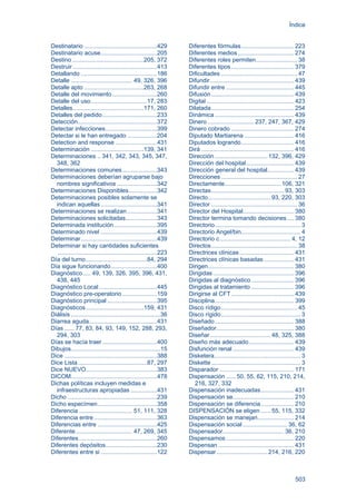 Índice
503
Destinatario ............................................429
Destinatario acuse..................................205
Destino ...........................................205, 372
Destruir...................................................413
Detallando ..............................................186
Detalle ..................................... 49, 326, 396
Detalle apto ....................................263, 268
Detalle del movimiento...........................260
Detalle del uso..................................17, 283
Detalles...........................................171, 260
Detalles del pedido.................................233
Detección................................................372
Detectar infecciones...............................399
Detectar si le han entregado ..................204
Detection and response .........................431
Determinación ................................139, 341
Determinaciones .. 341, 342, 343, 345, 347,
348, 362
Determinaciones comunes.....................343
Determinaciones deberían agruparse bajo
nombres significativos ........................342
Determinaciones Disponibles.................342
Determinaciones posibles solamente se
indican aquellas ..................................341
Determinaciones se realizan..................341
Determinaciones solicitadas...................343
Determinada institución..........................395
Determinado nivel ..................................439
Determinar..............................................439
Determinar si hay cantidades suficientes
............................................................223
Día del turno.....................................84, 294
Día sigue funcionando............................400
Diagnóstico..... 49, 139, 326, 395, 396, 431,
438, 445
Diagnóstico Local...................................445
Diagnóstico pre-operatorio.....................159
Diagnóstico principal ..............................395
Diagnósticos...................................159, 431
Diálisis ......................................................36
Diarrea aguda.........................................431
Días ...... 77, 83, 84, 93, 149, 152, 288, 293,
294, 303
Días se hacía traer .................................400
Dibujos......................................................15
Dice ........................................................388
Dice Lista..........................................87, 297
Dice NUEVO...........................................383
DICOM....................................................478
Dichas políticas incluyen medidas e
infraestructuras apropiadas ................431
Dicho ......................................................239
Dicho especímen....................................358
Diferencia ................................ 51, 111, 328
Diferencia entre ......................................363
Diferencias entre ....................................425
Diferente.................................. 47, 269, 345
Diferentes ...............................................260
Diferentes depósitos...............................230
Diferentes entre si ..................................122
Diferentes fórmulas................................ 223
Diferentes medios.................................. 274
Diferentes roles permiten......................... 38
Diferentes tipos...................................... 379
Dificultades .............................................. 47
Difundir................................................... 439
Difundir entre ......................................... 445
Difusión.................................................. 439
Digital..................................................... 423
Dilatada.................................................. 254
Dinámica................................................ 439
Dinero ............................237, 247, 367, 429
Dinero cobrado ...................................... 274
Diputado Martiarena .............................. 416
Diputados logrando................................ 416
Dirá ........................................................ 416
Dirección................................132, 396, 429
Dirección del hospital............................. 439
Dirección general del hospital................ 439
Direcciones .............................................. 27
Directamente.................................. 106, 321
Directas............................................ 93, 303
Directo......................................93, 220, 303
Director .................................................... 36
Director del Hospital............................... 380
Director termina tomando decisiones .... 380
Directorio.................................................... 3
Directorio Angel/bin.................................... 4
Directorio c........................................... 4, 12
Directos.................................................... 38
Directrices clínicas................................. 431
Directrices clínicas basadas .................. 431
Dirigen.................................................... 380
Dirigidas................................................. 396
Dirigidas al diagnóstico.......................... 396
Dirigidas al tratamiento .......................... 396
Dirigirse al CFT...................................... 439
Disciplina................................................ 399
Disco rídigo.............................................. 45
Disco rígido................................................ 3
Diseñado................................................ 388
Diseñador............................................... 380
Diseñar.....................................48, 325, 388
Diseño más adecuado ........................... 439
Disfunción renal ..................................... 439
Disketera.................................................... 3
Diskette...................................................... 3
Disparador ............................................. 171
Dispensación ......50, 55, 62, 115, 210, 214,
216, 327, 332
Dispensación inadecuadas.................... 431
Dispensación se..................................... 210
Dispensación se diferencia.................... 210
DISPENSACIÓN se eligen ......55, 115, 332
Dispensación se manejan...................... 214
Dispensación social ........................... 36, 62
Dispensador..................................... 36, 210
Dispensamos ......................................... 220
Dispensan.............................................. 431
Dispensar...............................214, 216, 220
 