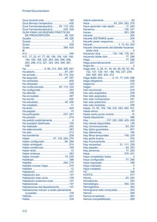 Printed Documentation
512
Guía durante toda ..................................160
Guía fármaco terapéutica.......................430
Guía Farmacoterapeútica........ 55, 115, 332
Guía Farmacoterapéutica...............430, 439
GUÍA PARA LAS BUENAS PRÁCTICAS
DE PRESCRIPCIÓN ....................48, 325
Guiado..............................................49, 326
Guiará.........................................................3
Guías......................................................439
Gusto..............................................388, 425
H
H.C .........................................................348
H.C. 17, 23, 47, 77, 99, 106, 109, 126, 148,
149, 160, 168, 220, 263, 264, 266, 268,
283, 288, 312, 321, 324, 343, 348, 367,
438
Ha........................ 9, 99, 312, 394, 399, 401
Ha abierto.........................................87, 297
Ha armado............................... 55, 115, 332
Ha asignado .....................................87, 297
Ha cambiado ..........................................400
Ha clickeado...........................................425
Ha confeccionado.................... 55, 115, 332
Ha configurado .......................................343
Ha definido .............................................196
Ha enviudado .........................................367
Ha escrito ...............................................425
Ha estudiado ....................................49, 326
Ha instalado..............................................11
Ha leído ..................................................425
Ha pagado................................................15
Ha participado ................................237, 247
Ha pasado ..............................................274
Ha pedido explicitamente...........................4
Ha quedado clasificado..........................195
Ha realizado ...........................................252
Ha seleccionado.....................................383
Ha sido ...................................................413
Ha transferido.........................................208
Haber............................... 47, 134, 204, 270
Haber configurado............................84, 294
Haber entregado ....................................210
Haber existencias...................................168
Haber leído...............................................15
Haber órdenes........................................363
Haber tomado...................................15, 429
Habilidad.................................................396
Habilita............................................256, 274
Habilita nuevas Cajas.............................270
Habilitar ....................................................12
Habitación...............................................137
Habitación aún........................................137
Habitación esta vacía.............................139
Habitación podemos crear .....................137
Habitaciones...........................................137
Habitaciones del departamento..............137
Habitaciones indican si están plenamente
ocupadas ............................................139
Hábitos ...................................................431
Habla ......................................................339
Habrá solamente...................................... 62
Hace.................................83, 254, 293, 375
Hace aprender más rápido .............. 17, 283
Hacemos........................................ 106, 321
Hacen.............................................263, 268
Hacerla................................................... 204
Hacerla SISTEMAS quien ..................... 204
Hacerle pasar verguenza......................... 15
Hacerlo...................................3, 12, 83, 293
Hacerlo directamente del diskette haciendo
doble click............................................... 4
Haciendo click................139, 148, 178, 401
Haciendo doble click........................ 77, 288
Haga ................................................ 77, 288
Haga automáticamente.......................... 227
Haga clic .................................................... 3
Haga click .3, 38, 41, 45, 84, 85, 90, 93, 99,
132, 137, 139, 147, 186, 192, 237, 239,
294, 295, 300, 303, 312
Haga doble click.............4, 41, 77, 239, 288
Haga obligatorio..................................... 439
Hagamos................................................ 372
Hagan .................................................... 431
Han reconocido...................................... 416
Han sido aceptados ............................... 239
Han sido asignados ............................... 239
Han sido incorporados........................... 351
Han sido prescritos ................................ 431
Han sido recibidas ................................. 208
Hasta..12, 83, 159, 196, 233, 293, 400, 431
Hasta ahora ............................................. 47
Hasta cierto punto incierto....................... 12
Hasta disposición................................... 396
Hay.........................137, 263, 268, 429, 439
Hay camas disponibles.......................... 139
Hay comunicaciones........................ 83, 293
Hay datos guardados............................. 401
Hay diferencias ...................................... 196
Hay filtros temporales .................... 109, 324
Hay gente buena.................................... 416
Hay inconveniente ................................. 423
Hay necesidad .........................51, 111, 328
Hay papeles..................................... 83, 293
Hay personas................................... 17, 283
Haya...............................................379, 431
Haya completado todos ............................. 3
Haya configurado............................. 77, 288
Haya ingresado...................................... 186
Haya insertado........................................... 3
Haya instalado ........................................... 4
HC.......................................................... 348
HCPCS .................................................. 477
Hecha............................................... 83, 293
Hematócrito............................................ 343
Hematología................................... 340, 343
Hemoglobina.......................................... 343
Hemograma esta compuesto................. 343
Hemos.................................................... 368
Hemos arrastrado .................................. 383
Hemos compatibilizado.......................... 269
 