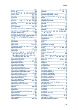 Índice
515
Índices sea conductiva...........................383
Indices ver ..............................................383
Indique. 55, 77, 85, 115, 239, 288, 295, 332
Indique hasta....................................77, 288
Indirecta............................................93, 303
Indirectas..........................................93, 303
Indirecto............................................93, 303
Individuo ........ 186, 210, 216, 367, 375, 445
Individuo incorporado.............................368
Individuos ...................... 367, 368, 375, 416
Inducción ................................................439
Indudablemente..............................109, 324
Indudablemente solamente puedo solicitar
............................................................176
INDUSTRIA FARMACEUTICA.........49, 326
Industria farmacéutica............................413
Industria farmacéutica del 0.01 ..............413
Industria farmacéutica le interesara .49, 326
INDUSTRIA FARMACEUTICA utiliza .....49,
326
Ineficiente ...............................................394
Ineficientes .............................................394
Inexistencia.............................................431
Infecciones .....................................401, 431
Infecciones respiratorias altas................431
Infectología Crítica .................................499
Influencia ........................................439, 445
Informacion.............................................401
Información..... 28, 44, 51, 62, 99, 106, 111,
147, 233, 260, 263, 264, 268, 269, 312,
321, 328, 343, 362, 367, 379, 380, 383,
394, 413, 430, 431, 438, 439
Información adecuada............................439
Información adicional .............................421
Información básica .........................430, 439
Información científica .............................439
Información correcta...............................379
Información disponible ...........................438
Información disponibles..........................439
Información empleado depende.............439
Informacion Geográfica..........................401
Información Geográfica se nutre............399
Información global............................48, 325
Información independiente.....................431
Información irá cambiando.....................379
Información necesaria............................439
Información pública independiente ........431
Información relevante.....................266, 379
Información requerida ............................439
Información se nos presente..................396
Informaciones.........................................439
Informar ..........................................148, 439
Informar al ..............................................148
Informarlos..............................................439
Informática del Complejo Asistencial .....351
Informatizacion .........................................47
Informatización ...................................47, 62
Informatización hospitalaria......................62
Informatizando..........................................47
Informatizar.......................................62, 379
Informe.....................................83, 293, 379
Informes ......................................... 148, 439
Informes relacionados ........................... 445
Ingeniero Bazalgette estudió ................. 400
Ingenieros dedicados al control............. 396
Inglés ...................................3, 15, 339, 400
Inglés se definen.................................... 196
Inglés se denominan.............................. 122
Ingredientes ............................................. 44
Ingresa................................................... 237
Ingresa al sistema...................................... 3
Ingresan................................................. 256
Ingresando............................................. 380
Ingresar..................................3, 38, 41, 368
Ingrese 15, 45, 84, 106, 132, 186, 239, 294,
321, 423, 425
Ingrese al sistema.................................... 41
Ingrese le aparecerá................................ 11
Ingreso.....................41, 110, 139, 146, 216
Inhabilitadas........................................... 152
IniCD.exe ................................................. 12
Inicia....................................................... 248
Iniciada................................................... 439
Inicialmente se carga............................. 419
Iniciando................................................. 248
Iniciar .........................62, 77, 139, 264, 288
INICIAR_BASE.bat .................................... 4
Iniciarla....................................................... 3
Iniciativa del propio CFT........................ 439
Inicie....................................................... 204
Inicie Ángel le aparecerá ........................... 3
Inicio...............3, 47, 77, 186, 264, 288, 416
Inicio del Proceso................................... 263
Inmediato ...................................62, 83, 293
Inobservancia......................................... 431
Inserción ................................................ 365
Insertar set..................................... 355, 363
Insignificantes .......................................... 47
Instalacion........................................ 3, 4, 12
Instalación........................3, 4, 9, 11, 12, 45
Instalación deberá...................................... 3
Instalación del ÁNGEL............................... 3
Instalación del MySQL............................... 3
Instalación del servidor .............................. 3
Instalación haga clic................................... 3
Instalación incorrecto................................. 4
Instalación incorrecto si ............................. 4
Instalación se............................................. 3
INSTALACION SIMPLIFICADA................. 4
Instalación típica ........................................ 3
Instalación/desinstalación del servidor ...... 4
Instalado .................................................... 4
Instalador ........................................... 9, 419
Instalados................................................. 43
Instalando .................................................. 9
Instalando módulos.................................... 9
Instalar ................................................. 3, 45
Instalar ANGEL.................................... 3, 11
INSTALAR ANGEL .................................... 3
Instalar completamente todo ................... 11
 