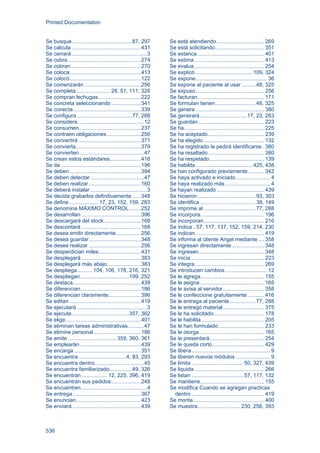 Printed Documentation
536
Se busque ........................................87, 297
Se calcula...............................................431
Se cerrará...................................................3
Se cobra .................................................274
Se cobran ...............................................270
Se coloca................................................413
Se colocó................................................122
Se comenzarán ......................................256
Se completa....................... 28, 51, 111, 328
Se compran lechugas.............................222
Se concreta seleccionando ....................341
Se conecta..............................................339
Se configura .....................................77, 288
Se considera.............................................12
Se consumen..........................................237
Se contraen obligaciones.......................256
Se convertirá ..........................................371
Se convierta............................................379
Se convierten............................................47
Se crean estos estándares.....................416
Se da ......................................................196
Se deben ................................................394
Se deben detectar....................................47
Se deben realizar ...................................160
Se deberá instalar ......................................3
Se decida grabarlos definitivamente ......348
Se define ................... 17, 23, 152, 159, 283
Se denomina MÁXIMO CONTROL........252
Se desarrollan ........................................396
Se descargará del stock.........................168
Se descontará ........................................168
Se desea emitir directamente.................256
Se desea guardar...................................348
Se desee realizar ...................................256
Se desperdician miles ............................431
Se desplegará ........................................383
Se desplegará más abajo.......................383
Se despliega.......... 104, 106, 178, 216, 321
Se despliegan.................................199, 252
Se destaca..............................................439
Se diferencian.........................................186
Se diferencian claramente......................396
Se editan ................................................419
Se ejecutará ...............................................3
Se ejecute.......................................357, 362
Se elige...................................................401
Se eliminan tareas administrativas...........47
Se elimine personal................................186
Se emite ................................ 359, 360, 361
Se emplearán .........................................439
Se encarga .............................................351
Se encuentra ................................4, 83, 293
Se encuentra dentro.................................45
Se encuentra familiarizado...............49, 326
Se encuentran ................. 12, 225, 396, 419
Se encuentran sus pedidos....................248
Se encuentren ............................................4
Se entrega..............................................367
Se enuncian............................................423
Se enviará ..............................................439
Se está atendiendo................................ 269
Se está solicitando................................. 351
Se estanca............................................. 401
Se estima............................................... 413
Se evalua............................................... 254
Se explicó ...................................... 109, 324
Se expone................................................ 36
Se expone al paciente al usar ......... 48, 325
Se expuso.............................................. 256
Se facturan............................................. 171
Se formulan tienen........................... 48, 325
Se genera .............................................. 380
Se generará ...............................17, 23, 283
Se guardan ............................................ 223
Se ha...................................................... 225
Se ha aceptado...................................... 239
Se ha elegido......................................... 132
Se ha registrado le pedirá identificarse . 380
Se ha resaltado...................................... 380
Se ha respetado..................................... 139
Se habilita ...................................... 425, 438
Se han configurado previamente........... 342
Se haya activado e iniciado....................... 4
Se haya realizado más .............................. 4
Se hayan realizado ................................ 439
Se hicieron....................................... 93, 303
Se identifica ..................................... 38, 149
Se imprime al................................... 77, 288
Se incorpora........................................... 196
Se incorporan......................................... 216
Se indica ..57, 117, 137, 152, 159, 214, 230
Se indican .............................................. 419
Se informa al cliente Angel mediante .... 358
Se ingresan directamente...................... 348
Se ingresen............................................ 348
Se inicia ................................................. 223
Se integra............................................... 269
Se introducen cambios ............................ 12
Se le agrega........................................... 155
Se le asigna ........................................... 165
Se le avisa al servidor............................ 358
Se le confeccione gratuitamente ........... 416
Se le entrega al paciente ................. 77, 288
Se le entregó material............................ 375
Se le ha solicitado.................................. 178
Se le habilita .......................................... 205
Se le han formulado............................... 233
Se le otorga............................................ 165
Se le presentará..................................... 254
Se le queda corto................................... 429
Se libera..................................................... 9
Se liberen nuevos módulos ....................... 9
Se limita ...................................50, 327, 439
Se liquida ............................................... 266
Se listan ...................................57, 117, 132
Se mantiene........................................... 155
Se modifica Cuando se agregan practicas
dentro ................................................. 419
Se monta................................................ 400
Se muestra.............................230, 256, 393
 