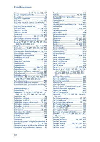 Printed Documentation
538
Seguir .................... 3, 47, 48, 186, 325, 487
Seguir este procedimiento..........................9
Seguirse ...................................................62
Segunda fue emitida ..............................363
Segundo .................................. 47, 210, 270
Segundo círculo le permite ver elementos
............................................................193
Segundo círculo permite ver ..................193
Segundo paso ............................47, 48, 325
Segundo renglón ..............................77, 288
Segundo término ....................................439
Segundos .........................................83, 293
Seguridad ........................ 38, 425, 430, 439
Seguridad consultenos enviando .............11
Seguridad consúltenos enviando .............11
Seguro.. 17, 23, 27, 90, 148, 170, 171, 263,
268, 269, 283, 300, 416
Seguros ............................... 1, 27, 419, 431
Selección......... 49, 264, 326, 380, 430, 439
Selección apropiada...............................439
Selección del medicamento48, 49, 325, 326
Selección del oferente............................248
Selección racional basada .....................439
Selección utilizados................................439
Selecciona............................... 49, 247, 326
Selecciona mediante..............................266
Seleccionada..........................................230
Seleccionadas ........................................216
Seleccionado......................... 266, 343, 439
Seleccionamos .............. 134, 216, 220, 383
Seleccionamos Nuevo Encuentro ..........220
Seleccionando....................... 106, 239, 321
Seleccionándolo ...............................93, 303
Seleccionar... 48, 50, 90, 93, 186, 192, 210,
230, 239, 274, 300, 303, 325, 327
Seleccionar cargos.................................186
Seleccionar del listado completo............139
Seleccionar estas preferencias varía según
..............................................................43
Seleccionar MySQL....................................3
Seleccionarlo..........................................345
Seleccione.. 3, 38, 84, 85, 90, 99, 132, 137,
139, 186, 192, 239, 294, 295, 300, 312
Seleccione del ..........................................41
Seleccione historial ................................147
Seleccione imprimir ..........................85, 295
Seleccione Mi agenda personal .......77, 288
Seleccione reportes................................147
Seleccione reservar..........................84, 294
Selecciónela .............................................41
Selecciones ......................................38, 379
Selecciono del listado.............................176
Selecionando varios...............................139
Selector ..................................................351
Selector recibe todos..............................351
Semáforo....................................................4
Semáforo cuya luz esté presumiblemente.4
Semana ......................................47, 77, 288
Semanas se vuelcan al uso del sistema..47
Semejante magnitud implica duplicar ......12
Senadores.............................................. 416
Sencillo ......................................17, 47, 283
Seno del Comité representa.................. 439
Sensación .............................................. 429
Sensitive issue....................................... 431
Sentido................................................... 394
Sentido genérico refiriéndonos...... 106, 321
Sentido real............................................ 429
Señalar........................................... 401, 438
Sepa exactamente..................................... 9
Separación............................................. 339
Separación varian.................................. 368
Separadamente ..................................... 431
Separadas................................55, 115, 332
Separado ...............................171, 210, 248
Separar .................................................. 395
Será .........................................99, 260, 312
Será impreso.................................... 99, 312
Será realizado........................................ 247
Será representado ................................. 110
Será requerido ....................................... 358
Será transferido ..................................... 205
Serán .............................................134, 413
Serán impresos...................................... 388
Serán parte del pedido .......................... 248
Serán publicitados ................................. 260
Serán utilizados ..................................... 210
Seridor envía.......................................... 363
Serie.........................................93, 303, 379
Servicio1, 4, 57, 62, 87, 117, 132, 134, 139,
146, 149, 160, 175, 205, 230, 233, 237,
247, 270, 297, 340, 351, 380, 394, 439,
499
Servicio del solicitante ........................... 230
Servicio específico................................. 237
Servicio farmacéutico............................. 439
Servicio fue ............................................ 266
Servicio habilita...................................... 247
Servicio ignora cuanto ha consumido.... 380
Servicio intentando agregarle................ 396
Servicio se obtiene................................. 396
Servicio tercerizado ............................... 274
Servicios ...27, 87, 132, 297, 394, 396, 429,
439, 445
Servicios asignados......................... 87, 297
Servicios clínicos ................................... 439
Servicios correspondientes.............. 57, 117
Servicios existentes ............................... 134
Servicios GENERALES ......................... 396
Servicios MÉDICOS............................... 396
Servicios ya creados.............................. 139
Servicios/comandos solicitados............. 351
Servidor.......4, 11, 339, 351, 358, 361, 362,
401, 413
Servidor acepta...................................... 365
Servidor actualiza ..................358, 361, 363
Servidor adquiere................................... 351
Servidor agrega .............359, 360, 363, 365
Servidor brinda....................................... 351
Servidor busca.......................359, 360, 363
 