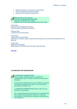 ANGEL en el hospital
49
• Brindar información, instrucciones y advertencias.
• Indicar el tratamiento (Escribir la receta).
• Supervisar la evolución del tratamiento.
Recomendamos la lectura de:
GUÍA DE LA BUENA PRESCRIPCIÓN
Organización Mundial de la Salud
Programa de Acción sobre Medicamentos Esenciales.
Primer Paso
El proceso de la terapeútica razonada.
Caminar desde el problema a la solución.
Segundo Paso
La selección del medicamento.
Tercer Paso
Tratamiento de sus pacientes.
Seleccionar, prescribir, seguir el tratamiento del paciente y comunicarse efectivamente con el
paciente.
Cuarto Paso
Mantenerse actualizado.
Saber adquirir y tratar la nueva información sobre fármacos.
Siguiente
La selección del medicamento
La INDUSTRIA FARMACEUTICA
tiene estudios realizados sobre la cantidad de
medicamentos que un médico recuerda como primera
intención.
El número de medicamentos que los médicos recuerdan
como primera intención es entre 7 y 8, y el total que
recuerdan en detalle es 40.
La INDUSTRIA FARMACEUTICA utiliza el 80 % de sus
recursos en marketing.
Ud. constantemente esta siendo blanco de especialistas
que lo están estudiando para motivar su conducta
prescriptiva en función de los intereses comerciales de
una compania.
 