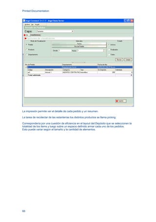 Printed Documentation
66
La impresión permite ver el detalle de cada pedido y un resumen.
La tarea de recolectar de las estanterías los distintos productos se llama picking.
Correspondería por una cuestión de eficiencia en el layout del Depósito que se seleccionen la
totalidad de los items y luego sobre un espacio definido armar cada uno de los pedidos.
Esto puede variar según el tamaño y la cantidad de elementos.
 