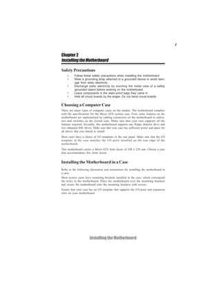 7
InstallingtheMotherboard
Chapter 2
InstallingtheMotherboard
Safety Precautions
• Follow these safety precautions when installing the motherboard
• Wear a grounding strap attached to a grounded device to avoid dam-
age from static electricity
• Discharge static electricity by touching the metal case of a safely
grounded object before working on the motherboard
• Leave components in the static-proof bags they came in
• Hold all circuit boards by the edges. Do not bend circuit boards
Choosing a Computer Case
There are many types of computer cases on the market. The motherboard complies
with the specifications for the Micro ATX system case. First, some features on the
motherboard are implemented by cabling connectors on the motherboard to indica-
tors and switches on the system case. Make sure that your case supports all the
features required. Secondly, this motherboard supports one floppy diskette drive and
two enhanced IDE drives. Make sure that your case has sufficient power and space for
all drives that you intend to install.
Most cases have a choice of I/O templates in the rear panel. Make sure that the I/O
template in the case matches the I/O ports installed on the rear edge of the
motherboard.
This motherboard carries a Micro ATX form factor of 244 x 210 mm. Choose a case
that accommodates this form factor.
Installing the Motherboard in a Case
Refer to the following illustration and instructions for installing the motherboard in
a case.
Most system cases have mounting brackets installed in the case, which correspond
the holes in the motherboard. Place the motherboard over the mounting brackets
and secure the motherboard onto the mounting brackets with screws.
Ensure that your case has an I/O template that supports the I/O ports and expansion
slots on your motherboard.
 