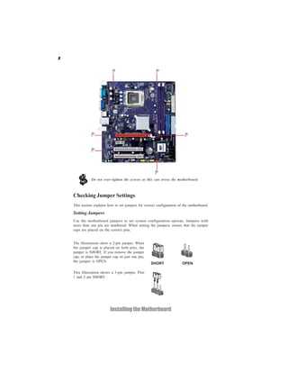 8
InstallingtheMotherboard
Checking Jumper Settings
This section explains how to set jumpers for correct configuration of the motherboard.
Setting Jumpers
Use the motherboard jumpers to set system configuration options. Jumpers with
more than one pin are numbered. When setting the jumpers, ensure that the jumper
caps are placed on the correct pins.
The illustrations show a 2-pin jumper. When
the jumper cap is placed on both pins, the
jumper is SHORT. If you remove the jumper
cap, or place the jumper cap on just one pin,
the jumper is OPEN.
This illustration shows a 3-pin jumper. Pins
1 and 2 are SHORT.
SHORT OPEN
Do not over-tighten the screws as this can stress the motherboard.
 