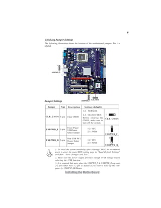 9
InstallingtheMotherboard
Checking Jumper Settings
The following illustration shows the location of the motherboard jumpers. Pin 1 is
labeled.
Jumper Settings
USBPWR_F
USBPWR_R
Jumper Type Description Setting (default)
CLR_CMOS 3-pin Clear CMOS
1-2: NORMAL
2-3: CLEAR CMOS
Before clearing the
CMOS, make sure to
turn off the system.
CLR_CMOS
1
USBPWR_F 3-pin
USBPWR_R 3-pin
Rear USB PS/2
Power Select
Jumper 2-3: 5VSB
1-2: VCC
1
Front Panel
Select Jumper
USBPower
1
1-2: VCC
2-3: 5VSB
1. To avoid the system unstability after clearing CMOS, we recommend
users to enter the main BIOS setting page to “Load Default Settings”
and then “Save Changes and Exit”.
2. Make sure the power supply provides enough 5VSB voltage before
selecting the 5VSB function.
3. It is required that users place the USBPWR_F & USBPWR_R cap onto
2-3 pin rather than 1-2 pin as default if you want to wake up the com-
puter by USB/PS2 KB/Mouse.
 