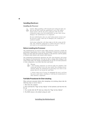 10
InstallingtheMotherboard
InstallingHardware
Installing the Processor
Caution: When installing a CPU heatsink and cooling fan make sure
that you DO NOT scratch the motherboard or any of the surface-
mount resistors with the clip of the cooling fan. If the clip of the
cooling fan scrapes across the motherboard, you may cause serious
damage to the motherboard or its components.
On most motherboards, there are small surface-mount resistors near
the processor socket, which may be damaged if the cooling fan is
carelessly installed.
Avoid using cooling fans with sharp edges on the fan casing and the
clips. Also, install the cooling fan in a well-lit work area so that you
can clearly see the motherboard and processor socket.
This motherboard has an LGA775 socket. When choosing a processor, consider the
performance requirements of the system. Performance is based on the processor
design, the clock speed and system bus frequency of the processor, and the quantity
of internal cache memory and external cache memory.
This motherboard automatically determines the CPU clock frequency and system
bus frequency for the processor. You may be able to change these settings in the
system Setup Utility. We strongly recommend that you do not over-clock processors
or other components to run faster than their rated speed.
Fail-Safe Procedures for Over-clocking
When end-users encounter failure after attempting over-clocking, please take the
following steps to recover from it.
Before installing the Processor
1. Shut down the computer.
2. Press and hold the “Page Up Key (PgUp)” of the keyboard, and then boot the
PC up.
3. Two seconds after the PC boots up, release the “Page Up Key (PgUp)”.
4. The BIOS returns to the default setting by itself.
2. Always remove the AC power by unplugging the power cord from
the power outlet before installing or removing the motherboard or
other hardware components.
Warning:
1. Over-clocking components can adversely affect the reliability of the
system and introduce errors into your system. Over-clocking can per-
manently damage the motherboard by generating excess heat in com-
ponents that are run beyond the rated limits.
 