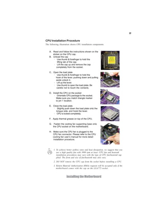 11
InstallingtheMotherboard
A. Read and follow the instructions shown on the
sticker on the CPU cap.
B. Unload the cap
· Use thumb & forefinger to hold the
lifting tab of the cap.
· Lift the cap up and remove the cap
completely from the socket.
C. Open the load plate
· Use thumb & forefinger to hold the
hook of the lever, pushing down and pulling
aside unlock it.
· Lift up the lever.
· Use thumb to open the load plate. Be
careful not to touch the contacts.
D. Install the CPU on the socket
· Orientate CPU package to the socket.
Make sure you match triangle marker
to pin 1 location.
E. Close the load plate
· Slightly push down the load plate onto the
tongue side, and hook the lever.
· CPU is locked completely.
F. Apply thermal grease on top of the CPU.
G. Fasten the cooling fan supporting base onto
the CPU socket on the motherboard.
H. Make sure the CPU fan is plugged to the
CPU fan connector. Please refer to the CPU
cooling fan user’s manual for more detail
installation procedure.
CPU Installation Procedure
The following illustration shows CPU installation components.
1. To achieve better airflow rates and heat dissipation, we suggest that you
use a high quality fan with 3800 rpm at least. CPU fan and heatsink
installation procedures may vary with the type of CPU fan/heatsink sup
plied. The form and size of fan/heatsink may also vary.
2. DO NOT remove the CPU cap from the socket before installing a CPU.
3. Return Material Authorization (RMA) requests will be accepted only if the
motherboard comes with the cap on the LGA775 socket.
 