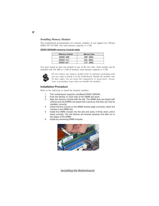 12
InstallingtheMotherboard
Installing Memory Modules
This motherboard accommodates two memory modules. It can support two 240-pin
DDR2 667/533/400. The total memory capacity is 2 GB.
You must install at least one module in any of the two slots. Each module can be
installed with 256 MB to 1 GB of memory; total memory capacity is 2 GB.
Do not remove any memory module from its antistatic packaging until
you are ready to install it on the motherboard. Handle the modules only
by their edges. Do not touch the components or metal parts. Always
wear a grounding strap when you handle the modules.
Installation Procedure
Refer to the following to install the memory modules.
1 This motherboard supports unbuffered DDR2 SDRAM .
2 Push the latches on each side of the DIMM slot down.
3 Align the memory module with the slot. The DIMM slots are keyed with
notches and the DIMMs are keyed with cutouts so that they can only be
installed correctly.
4 Check that the cutouts on the DIMM module edge connector match the
notches in the DIMM slot.
5 Install the DIMM module into the slot and press it firmly down until it
seats correctly. The slot latches are levered upwards and latch on to
the edges of the DIMM.
6 Install any remaining DIMM modules.
DDR2 SDRAM memory module table
DDR2 533 266 MHz
DDR2 400 200 MHz
DDR2 667 333 MHz
Memory module Memory Bus
 