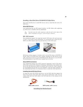 21
InstallingtheMotherboard
SATA cable (optional) SATA power cable (optional)
IDE devices enclose jumpers or switches used to set the IDE device as MASTER or
SLAVE. Refer to the IDE device user’s manual. Installing two IDE devices on one
cable, ensure that one device is set to MASTER and the other device is set to SLAVE.
The documentation of your IDE device explains how to do this.
Installing a Hard Disk Drive/CD-ROM/SATAHard Drive
This section describes how to install IDE devices such as a hard disk drive and a CD-
ROM drive.
About IDE Devices
Your motherboard has one IDE channel interface. An IDE ribbon cable supporting
two IDE devices is bundled with the motherboard.
You must orient the cable connector so that the pin1 (color) edge of the
cable corresponds to the pin 1 of the I/O port connector.
IDE1: IDE Connector
This motherboard supports four high data transfer SATA ports with each runs up to
3.0 Gb/s. To get better system performance, we recommend users connect the CD-
ROM to the IDE channel, and set up the hard dives on the SATA ports.
About SATAConnectors
Your motherboard features four SATA connectors supporting a total of four drives.
SATA refers to Serial ATA (Advanced Technology Attachment) is the standard inter-
face for the IDE hard drives which are currently used in most PCs. These connectors
are well designed and will only fit in one orientation. Locate the SATA connectors on
the motherboard and follow the illustration below to install the SATA hard drives.
Installing Serial ATA Hard Drives
To install the Serial ATA (SATA) hard drives, use the SATA cable that supports the
Serial ATA protocol. This SATA cable comes with an SATA power cable. You can
connect either end of the SATA cable to the SATA hard drive or the connector on the
motherboard.
 