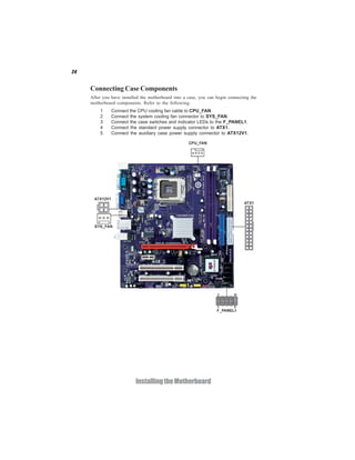 24
InstallingtheMotherboard
Connecting Case Components
After you have installed the motherboard into a case, you can begin connecting the
motherboard components. Refer to the following:
1 Connect the CPU cooling fan cable to CPU_FAN.
2 Connect the system cooling fan connector to SYS_FAN.
3 Connect the case switches and indicator LEDs to the F_PANEL1.
4 Connect the standard power supply connector to ATX1.
5 Connect the auxiliary case power supply connector to ATX12V1.
 