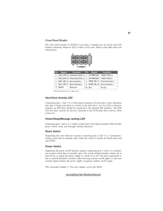 27
InstallingtheMotherboard
Front Panel Header
The front panel header (F_PANEL1) provides a standard set of switch and LED
headers commonly found on ATX or Micro ATX cases. Refer to the table below for
information:
Pin Signal Function Pin Signal Function
1 HD_LED_P HarddiskLED(+) 2 FP PWR/SLP *MSG LED(+)
3 HD_LED_N HarddiskLED(-)
5 RST_SW_N Reset Switch(-)
7 RST_SW_P ResetSwitch(+)
9 RSVD Reserved
4 FP PWR/SLP *MSG LED(-)
6 PWR_SW_P Power Switch(+)
8 PWR_SW_N Power Switch(-)
10 Key No pin
* MSG LED (dual color or single color)
Hard Drive Activity LED
Connecting pins 1 and 3 to a front panel mounted LED provides visual indication
that data is being read from or written to the hard drive. For the LED to function
properly, an IDE drive should be connected to the onboard IDE interface. The LED
will also show activity for devices connected to the SCSI (hard drive activity LED)
connector.
Power/Sleep/Message waiting LED
Connecting pins 2 and 4 to a single or dual-color, front panel mounted LED provides
power on/off, sleep, and message waiting indication.
Reset Switch
Supporting the reset function requires connecting pins 5 and 7 to a momentary-
contact switch that is normally open. When the switch is closed, the board resets and
runs POST.
Power Switch
Supporting the power on/off function requires connecting pins 6 and 8 to a momen-
tary-contact switch that is normally open. The switch should maintain contact for at
least 50 ms to signal the power supply to switch on or off. The time requirement is
due to internal de-bounce circuitry. After receiving a power on/off signal, at least two
seconds elapses before the power supply recognizes another on/off signal.
This concludes Chapter 2. The next chapter covers the BIOS.
 