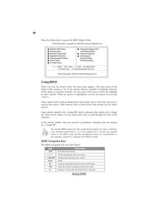 30
Using BIOS
Press the delete key to access the BIOS Setup Utility.
CMOS Setup Utility -- Copyright (C) 1985-2005, American Megatrends, Inc.
v02.58 (C)Copyright 1985-2004, American Mega trends, Inc.
:Move F10:SaveandExit+/-/: ValueEnter : Select
F9: Optimized DefaultsF1:General Help
Standard CMOS Setup
AdvancedSetup
Advanced Chipset Setup
Integrated Peripherals
Power Management Setup
PCI/PnP Setup
PC Health Status
Frequency/Voltage Control
Load Default Settings
Supervisor Password
User Password
Save & Exit Setup
Exit Without Saving
ESC: Exit
BIOS Navigation Keys
The BIOS navigation keys are listed below:
Using BIOS
When you start the Setup Utility, the main menu appears. The main menu of the
Setup Utility displays a list of the options that are available. A highlight indicates
which option is currently selected. Use the cursor arrow keys to move the highlight
to other options. When an option is highlighted, execute the option by pressing
<Enter>.
Some options lead to pop-up dialog boxes that prompt you to verify that you wish to
execute that option. Other options lead to dialog boxes that prompt you for infor-
mation.
Some options (marked with a triangle ) lead to submenus that enable you to change
the values for the option. Use the cursor arrow keys to scroll through the items in the
submenu.
In this manual, default values are enclosed in parenthesis. Submenu items are denoted
by a triangle .
The default BIOS setting for this motherboard applies for most conditions
with optimum performance. It is not suggested to change the default
values in the BIOS setup and the manufacture takes no responsibility to
any damage caused by changing the BIOS settings.
Enter Select
KEY FUNCTION
Scrolls through the items on a menu
+/-/PU/PD Modifies the selected field’s values
F10 Saves the current configuration and exits setup
F1 Displays a screen that describes all key functions
F9 Loads an optimized setting for better performance
ESC Exits the current menu
 