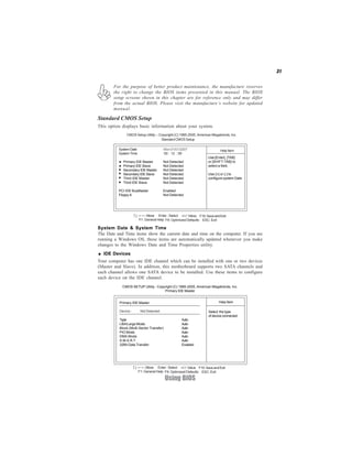 31
Using BIOS
System Date & System Time
The Date and Time items show the current date and time on the computer. If you are
running a Windows OS, these items are automatically updated whenever you make
changes to the Windows Date and Time Properties utility.
IDE Devices
Your computer has one IDE channel which can be installed with one or two devices
(Master and Slave). In addition, this motherboard supports two SATA channels and
each channel allows one SATA device to be installed. Use these items to configure
each device on the IDE channel.
CMOS SETUP Utility - Copyright (C) 1985-2005, American Megatrends, Inc.
Primary IDE Master
:Move F10:SaveandExitEnter : Select +/-/: Value
F9: Optimized Defaults ESC: ExitF1: General Help
For the purpose of better product maintenance, the manufacture reserves
the right to change the BIOS items presented in this manual. The BIOS
setup screens shown in this chapter are for reference only and may differ
from the actual BIOS. Please visit the manufacture’s website for updated
manual.
Standard CMOS Setup
This option displays basic information about your system.
CMOS Setup Utility -- Copyright (C) 1985-2005, American Megatrends, Inc.
Standard CMOS Setup
:Move F10:SaveandExitEnter : Select +/-/: Value
F9: Optimized Defaults ESC: ExitF1: General Help
Help Item
Use [Enter], [TAB]
or [SHIFT-TAB] to
select a field.
Use [+] or [-] to
configure system Date.
SystemDate Mon 01/01/2007
SystemTime 00 : 12 : 59
Primary IDE Master Not Detected
Primary IDE Slave Not Detected
Secondary IDE Master Not Detected
Secondary IDE Slave Not Detected
Third IDE Master Not Detected
Third IDE Slave Not Detected
PCI IDE BusMaster Enabled
Floppy A Not Detected
Help Item
Select the type
of device connected
Primary IDE Master
Device : Not Detected
Type Auto
LBA/Large Mode Auto
Block (Multi-Sector Transfer) Auto
PIO Mode Auto
DMA Mode Auto
S.M.A.R.T Auto
32Bit Data Transfer Enabled
 