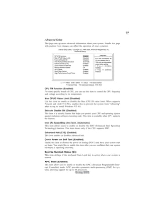 33
Using BIOS
CPU TM function (Enabled)
For some specific brands of CPU, you can use this item to control the CPU frequency
and voltage according to its temperature.
Boot Up Numlock Status (On)
This item defines if the keyboard Num Lock key is active when your system is
started.
APIC Mode (Enabled)
This item allows you to enable or disable the APIC (Advanced Programmable Inter-
rupt Controller) mode. APIC provides symmetric multi-processing (SMP) for sys-
tems, allowing support for up to 60 processors.
Quick Power on Self Test (Enabled)
Enable this item to shorten the power on testing (POST) and have your system start
up faster. You might like to enable this item after you are confident that your system
hardware is operating smoothly.
Max CPUID Value Limit (Disabled)
Use this item to enable or disable the Max CPU ID value limit. When supports
Prescott and LGA775 CPUs, enables this to prevent the system from “rebooting”
when trying to install Windows NT 4.0.
Execute Disable Bit (Disabled)
This item is a security feature that helps you protect your CPU and operating system
against malicious software executing code. This item is available when CPU supports
the feature.
Intel (R) SpeedStep (tm) tech. (Automatic)
This item allows users to enable or disable the EIST (Enhanced Intel Speedstep
Technology) function. This item shows only if the CPU supports EIST.
Enhanced Halt (C1E) (Enabled)
This item enables or disables enhanced halt.
Advanced Setup
This page sets up more advanced information about your system. Handle this page
with caution. Any changes can affect the operation of your computer.
F10:SaveandExit+/-/: ValueEnter : Select
ESC: ExitF9: Optimized DefaultsF1:General Help
:Move
CMOS Setup Utility - Copyright (C) 1985-2005, American Megatrends, Inc.
Advanced Setup
For the processor its
CPUID belows 0F41h.
TM2onlycanbeenabled
under below setting.
1 . F r e q . > = 3 . 6 G H z
FSB800
2. Freq. >= 2.86GHz
FSB533
Help ItemCPU TM function Enabled
Max CPUID Value Limit Disabled
Execute Disable Bit Disabled
Intel (R) SpeedStep (tm) tech. Automatic
Enhanced Halt (C1E) Enabled
Quick Power on SelfTest Enabled
BootupNumlockStatus On
APIC Mode Enabled
Boot Other Device Enabled
High Performance Event Timer Enabled
 