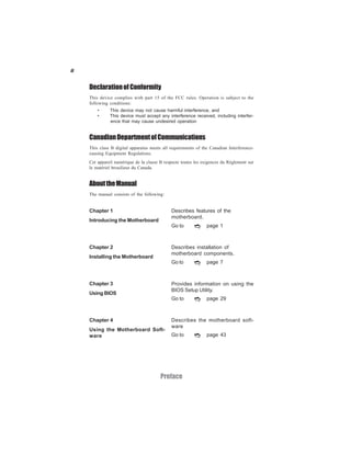 ii
Preface
DeclarationofConformity
This device complies with part 15 of the FCC rules. Operation is subject to the
following conditions:
• This device may not cause harmful interference, and
• This device must accept any interference received, including interfer-
ence that may cause undesired operation
CanadianDepartmentofCommunications
This class B digital apparatus meets all requirements of the Canadian Interference-
causing Equipment Regulations.
Cet appareil numérique de la classe B respecte toutes les exigences du Réglement sur
le matériel brouilieur du Canada.
AbouttheManual
The manual consists of the following:
Chapter 1
Introducing the Motherboard
Chapter 2
Installing the Motherboard
Chapter 3
Using BIOS
Chapter 4
Using the Motherboard Soft-
ware
Describes features of the
motherboard.
Describes installation of
motherboard components.
Go to page 7
Provides information on using the
BIOS Setup Utility.
Go to page 29
Describes the motherboard soft-
ware
Go to page 43
Go to page 1
 