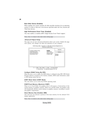 34
Using BIOS
Advanced Chipset Setup
This page sets up more advanced information about your system. Handle this page
with caution. Any changes can affect the operation of your computer.
CMOS Setup Utility - Copyright (C) 1985-2005, American Megatrends, Inc.
Advanced Chipset Setup
Help Item
Options
Manual
By SPD
F10:SaveandExit+/-/: ValueEnter : Select
ESC: ExitF9: Optimized DefaultsF1:General Help
:Move
Press <Esc> to return to the main menu setting page.
Configure DRAM Timing BySPD
DVMT Mode Select DVMT Mode
DVMT/Fixed Memory Maximum DVMT
Share Memory Size Enabled,8MB
Configure DRAM Timing (By SPD)
When this item is set to enable, the DDR timing is configured using SPD. SPD (Serial
Presence Detect) is located on the memory modules, BIOS reads information coded
in SPD during system boot up.
DVMT Mode Select (DVMT Mode)
This item allows you to select the DVMT operating mode.
DVMT/Fixed Memory (Maximum DVMT)
When set to Fixed Mode, the graphics driver will reserve a fixed portion of the
system memory as graphics memory. When set to DVMT Mode, the graphics chip
will dynamically allocate system memory as graphics memory, according to system
and graphics requirements..
Share Memory Size (Enabled, 8MB)
This item lets you allocate a portion of the main memory for the onboard VGA
display application.
Boot Other Device (Enabled)
When enabled, the system searches all other possible locations for an operating
system if it fails to find one in the devices specified under the First, Second and
Third boot devices.
Press <Esc> to return to the main menu setting page.
High Performance Event Timer (Enabled)
This item enables or disables HPET (High Presion Event Timer) support.
 