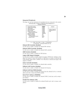 35
Using BIOS
Integrated Peripherals
This page sets up some parameters for peripheral devices connected to the system.
CMOS Setup Utility - Copyright (C) 1985-2005, American Megatrends, Inc.
Integrated Peripherals
Disable / Enable the
integrated IDE Con-
troller
Help Item
F10:SaveandExit+/-/: ValueEnter : Select
ESC: ExitF9: Optimized DefaultsF1:General Help
:Move
Onboard IDE Controller Enabled
Onboard SATAController Enabled
USB Functions Enabled
Legacy USB Support Enabled
Audio Controller Enabled
Onboard LAN Function Enabled
Onboard LAN Boot ROM Disabled
Serial Port1 Address 3F8&IRQ4
Parallel Port Address 378
Parallel Port Mode ECP
ECP Mode DMA Channel DMA3
Parallel Port IRQ IRQ7
Onboard IDE Controller (Enabled)
Use this item to enable or disable the onboard IDE interface.
Onboard SATA Controller (Enabled)
Use this item to enable or disable the onboard SATA controller.
USB Functions (Enabled)
Use this item to enable or disable the USB function.
Legacy USB Support (Enabled)
Use this item to enable or disable support for legacy USB devices. Setting to Auto
allows the system to detect the presence of USB device at startup. If detected, the
USB controller legacy mode is enabled. If no USB device is detected, the legacy USB
support is disabled.
Audio Controller (Enabled)
Use this item to enable or disable the onboard audio controller.
OnBoard LAN Function (Enabled)
Use this item to enable or disable the onboard LAN function.
OnBoard LAN Boot ROM (Disabled)
Use this item to enable or disable the booting from the onboard LAN or a network
add-in card with a remote boot ROM installed.
Serial Port1 Address (3F8&IRQ4)
Use this item to enable or disable the onboard COM1/2 serial port, and to assign a
port address.
Parallel Port Address (378)
Use this item to enable or disable the onboard Parallel port, and to assign a port
address.
 