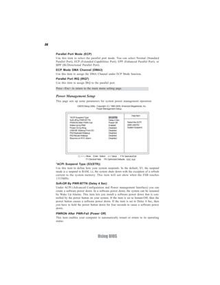 36
Using BIOS
ECP Mode DMA Channel (DMA3)
Use this item to assign the DMA Channel under ECP Mode function.
Press <Esc> to return to the main menu setting page.
Parallel Port Mode (ECP)
Use this item to select the parallel port mode. You can select Normal (Standard
Parallel Port), ECP (Extended Capabilities Port), EPP (Enhanced Parallel Port), or
BPP (Bi-Directional Parallel Port).
Power Management Setup
This page sets up some parameters for system power management operation.
Select the ACPI
state used for
SystemSuspend.
Help Item
CMOS Setup Utility - Copyright (C) 1985-2005, American Megatrends, Inc.
Power Management Setup
F10:SaveandExit+/-/: ValueEnter : Select
ESC: ExitF9: Optimized DefaultsF1:General Help
:Move
*ACPI Suspend Type (S3(STR))
Use this item to define how your system suspends. In the default, S3, the suspend
mode is a suspend to RAM, i.e, the system shuts down with the exception of a refresh
current to the system memory. This item will not show when the FSB reaches
1333MHz.
PWRON After PWR-Fail (Power Off)
This item enables your computer to automatically restart or return to its operating
status.
Parallel Port IRQ (IRQ7)
Use this item to assign IRQ to the parallel port.
Soft-Off By PWR-BTTN (Delay 4 Sec)
Under ACPI (Advanced Configuration and Power management Interface) you can
create a software power down. In a software power down, the system can be resumed
by Wake Up Alarms. This item lets you install a software power down that is con-
trolled by the power button on your system. If the item is set to Instant-Off, then the
power button causes a software power down. If the item is set to Delay 4 Sec, then
you have to hold the power button down for four seconds to cause a software power
down.
*ACPISuspendType S3 (STR)
Soft-off by PWR-BTTN Delay 4 Sec
PWRON After PWR-Fail PowerOff
Wake-UpbyPME Enabled
Power On by Ring Disabled
USB KB Wakeup From S3 Disabled
PS2KeyboardWakeup Disabled
PS2MouseWakeup Disabled
Resume on RTC Alarm Disabled
 