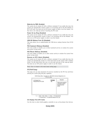 37
Using BIOS
Press <Esc> to return to the main menu setting page.
PCI/PnP Setup
This page sets up some parameters for devices installed on the PCI bus and those
utilizing the system plug and play capability.
Help Item
CMOS Setup Utility - Copyright (C) 1985-2005, American Megatrends, Inc.
PCI/PnP Setup
Select which graphics
controller to use as
the primary boot
device.
Init Display First PCI Card
Allocate IRQ to PCI VGA Yes
F10:SaveandExit+/-/: ValueEnter : Select
ESC: ExitF9: Optimized DefaultsF1:General Help
:Move
Power On by Ring (Disabled)
The system can be turned off with a software command. If you enable this item, the
system can automatically resume if there is an incoming call on the Modem. You
must use an ATX power supply in order to use this feature.
Wake-Up by PME (Enabled)
The system can be turned off with a software command. If you enable this item, the
system can automatically resume if there is an incoming call on the PCI Modem or
PCI LAN card. You must use an ATX power supply in order to use this feature. Use
this item to do wake-up action if inserting the PCI card.
USB KB Wakeup From S3 (Disabled)
This item allows you to enable/disable the USB device wakeup function from S3/S4
mode.
PS2 Keyboard Wakeup (Disabled)
This item enable or disable you to allow keyboard activity to awaken the system
from power saving mode.
PS2 Mouse Wakeup (Disabled)
This item enable or disable you to allow mouse activity to awaken the system from
power saving mode.
Resume on RTC Alarm (Disabled)
The system can be turned off with a software command. If you enable this item, the
system can automatically resume at a fixed time based on the system’s RTC (realtime
clock). Use the items below this one to set the date and time of the wake-up alarm.
You must use an ATX power supply in order to use this feature.
Init Display First (PCI Card)
Use this item to select which graphics controller to use as the primary boot devices.
 