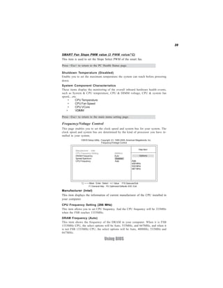 39
Using BIOS
Frequency/Voltage Control
This page enables you to set the clock speed and system bus for your system. The
clock speed and system bus are determined by the kind of processor you have in-
stalled in your system.
System Component Characteristics
These items display the monitoring of the overall inboard hardware health events,
such as System & CPU temperature, CPU & DIMM voltage, CPU & system fan
speed,...etc.
• CPU Temperature
• CPU Fan Speed
• CPU VCore
• VDIMM
Press <Esc> to return to the main menu setting page.
DRAM Frequency (Auto)
This item shows the frequency of the DRAM in your computer. When it is FSB
1333MHz CPU, the select options will be Auto, 533MHz, and 667MHz, and when it
is not FSB 1333MHz CPU, the select options will be Auto, 400MHz, 533MHz and
667MHz.
CMOS Setup Utility - Copyright (C) 1985-2005, American Megatrends, Inc.
Frequency/Voltage Control
Help Item
Options
Auto
400 MHz
533 MHz
667 MHz
F10:SaveandExit+/-/: ValueEnter : Select
ESC: ExitF9: Optimized DefaultsF1:General Help
:Move
Manufacturer (Intel)
This item displays the information of current manufacturer of the CPU installed in
your computer.
CPU Frequency Setting (266 MHz)
This item allows you to set CPU frequency. And the CPU frequency will be 333MHz
when the FSB reaches 1333MHz.
Manufacturer : Intel
CPU Frequency Setting 266MHz
DRAM Frequency Auto
SpreadSpectrum Disabled
CPU Frequency Auto
Shutdown Temperature (Disabled)
Enable you to set the maximum temperature the system can reach before powering
down.
Press <Esc> to return to the PC Health Status page.
SMART Fan Slope PWM value (2 PWM value/°C)
This item is used to set the Slope Select PWM of the smart fan.
 