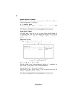 40
Using BIOS
Load Default Settings
This option opens a dialog box that lets you install stability-oriented defaults for
all appropriate items in the Setup Utility. Select <OK> and then press <Enter> to
install the defaults. Select <Cancel> and then press <Enter> to not install the
defaults.
Supervisor Password (Not Installed)
This item indicates whether a supervisor password has been set. If the password has
been installed, Installed displays. If not, Not Installed displays.
Supervisor Password
This page helps you install or change a password.
Press <Esc> to return to the main menu setting page.
CMOS Setup Utility - Copyright (C) 1985-2005, American Megatrends, Inc.
Supervisor Password
Install or Change the
password.
Help ItemSecurity Settings
Supervisor Password : Not Installed
Change Supervisor Password Press Enter
F10:SaveandExit+/-/: ValueEnter : Select
ESC: ExitF9: Optimized DefaultsF1:General Help
:Move
Change Supervisor Password (Press Enter)
You can select this option and press <Enter> to access the sub menu. You can use the
sub menu to change the supervisor password.
Spread Spectrum (Disabled)
If you enable spread spectrum, it can significantly reduce the EMI (Electro-Magnetic
Interference) generated by the system.
Press <Esc> to return to the main menu setting page.
CPU Frequency (Auto)
Use this option to adjust CPU frequency. And this item shows only when the FSB
reaches 1333 MHz.
 