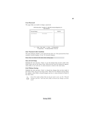 41
Using BIOS
User Password (Not Installed)
This item indicates whether a user password has been set. If the password has been
installed, Installed displays. If not, Not Installed displays.
User Password
This page helps you install or change a password.
Help Item
CMOS Setup Utility - Copyright (C) 1985-2005, American Megatrends, Inc.
User Password
F10:SaveandExit+/-/: ValueEnter : Select
ESC: ExitF9: Optimized DefaultsF1:General Help
:Move
Security Settings
User Password : Not Installed
Press <Esc> to return to the main menu setting page.
Save & Exit Setup
Highlight this item and press <Enter> to save the changes that you have made in the
Setup Utility and exit the Setup Utility. When the Save and Exit dialog box appears,
select [OK] to save and exit, or select [Cancel] to return to the main menu.
Exit Without Saving
Highlight this item and press <Enter> to discard any changes that you have made in
the Setup Utility and exit the Setup Utility. When the Exit Without Saving dialog
box appears, select [OK] to discard changes and exit, or select [Cancel] to return to
the main menu.
If you have made settings that you do not want to save, use the “Discard
Changes and Exit” item and select [OK] to discard any changes you have
made.
 